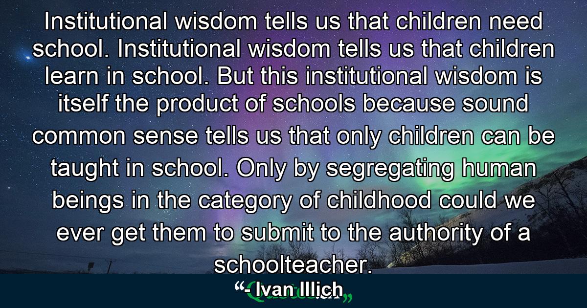 Institutional wisdom tells us that children need school. Institutional wisdom tells us that children learn in school. But this institutional wisdom is itself the product of schools because sound common sense tells us that only children can be taught in school. Only by segregating human beings in the category of childhood could we ever get them to submit to the authority of a schoolteacher. - Quote by Ivan Illich