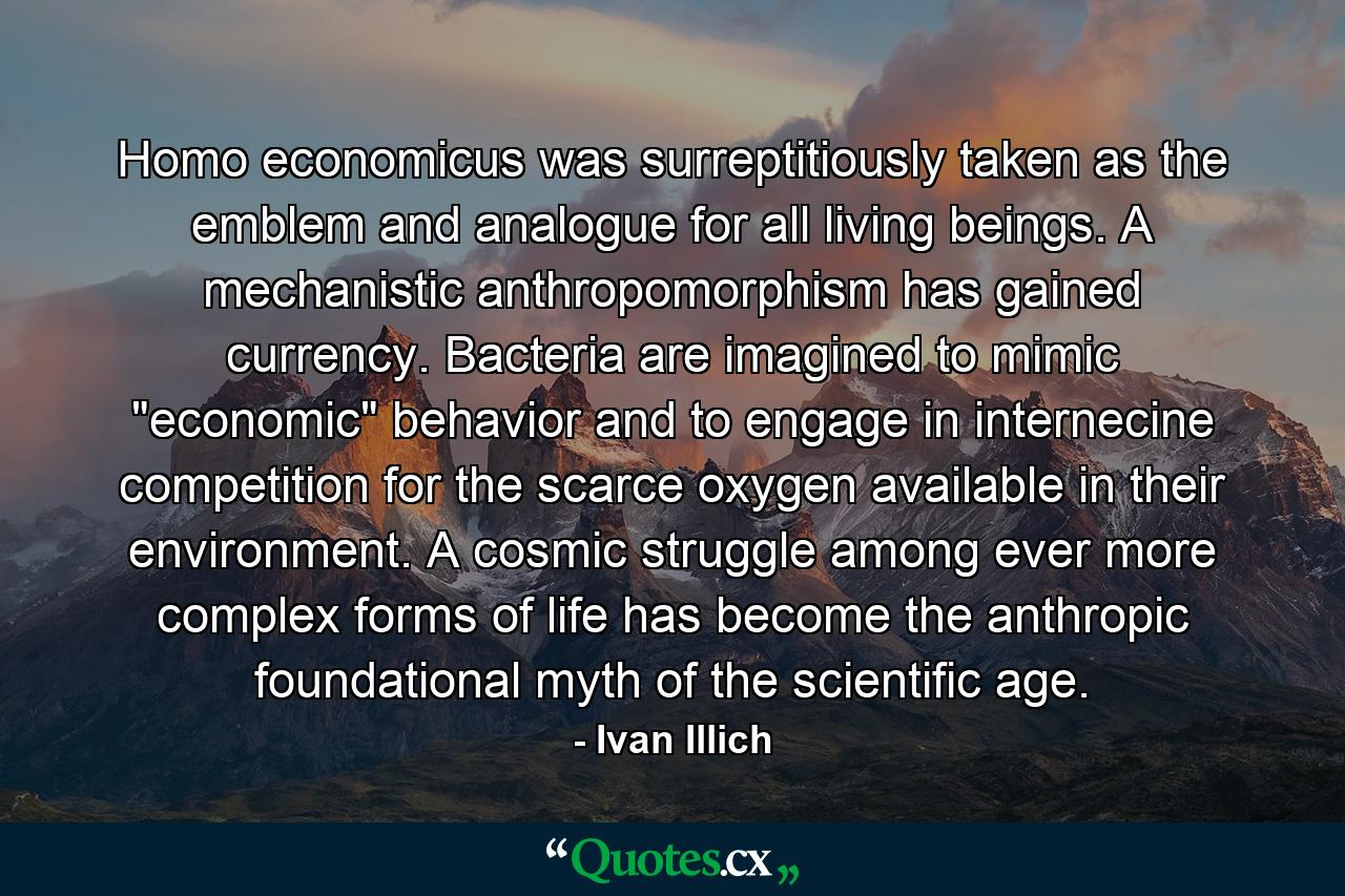 Homo economicus was surreptitiously taken as the emblem and analogue for all living beings. A mechanistic anthropomorphism has gained currency. Bacteria are imagined to mimic 