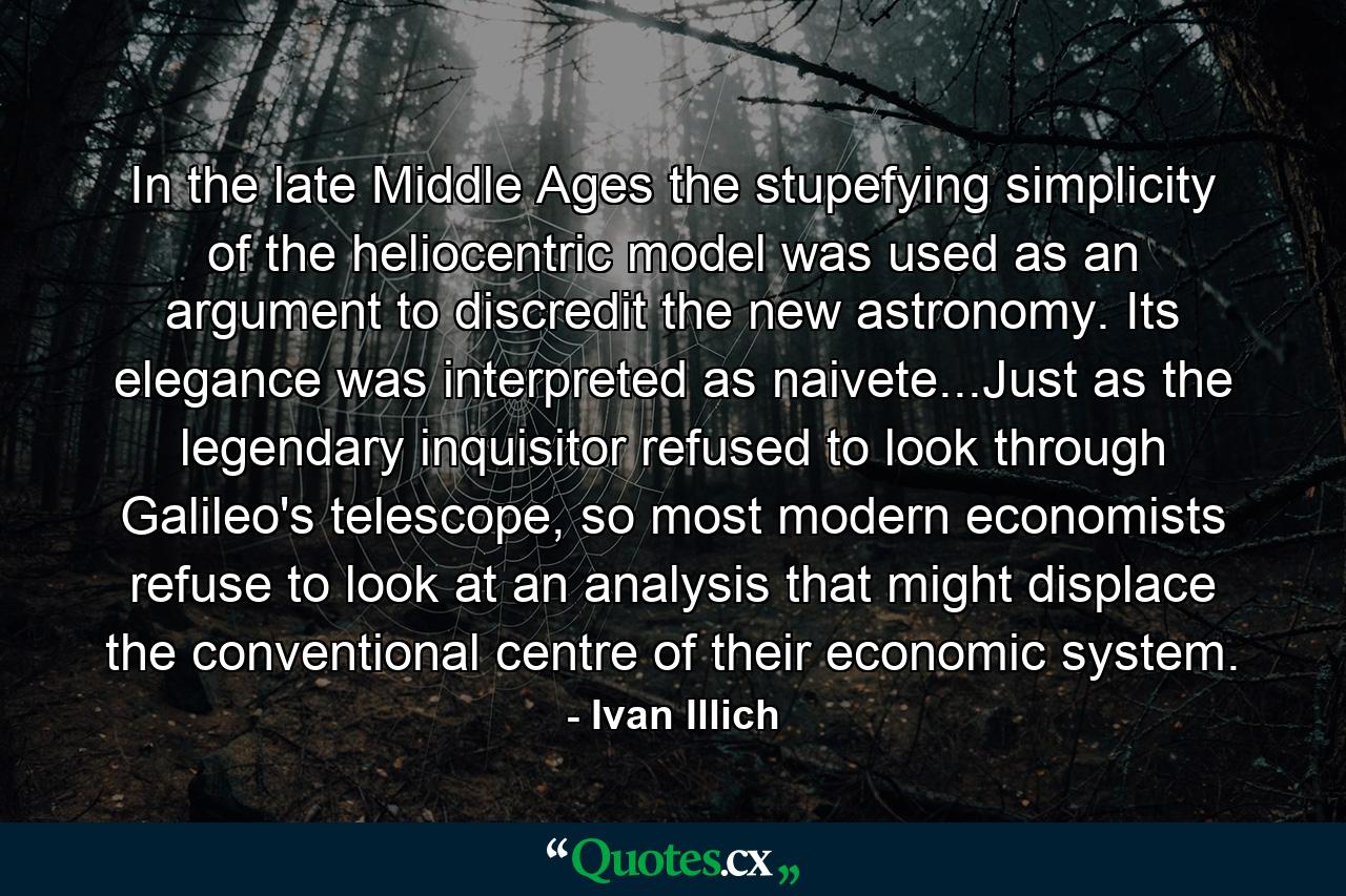 In the late Middle Ages the stupefying simplicity of the heliocentric model was used as an argument to discredit the new astronomy. Its elegance was interpreted as naivete...Just as the legendary inquisitor refused to look through Galileo's telescope, so most modern economists refuse to look at an analysis that might displace the conventional centre of their economic system. - Quote by Ivan Illich