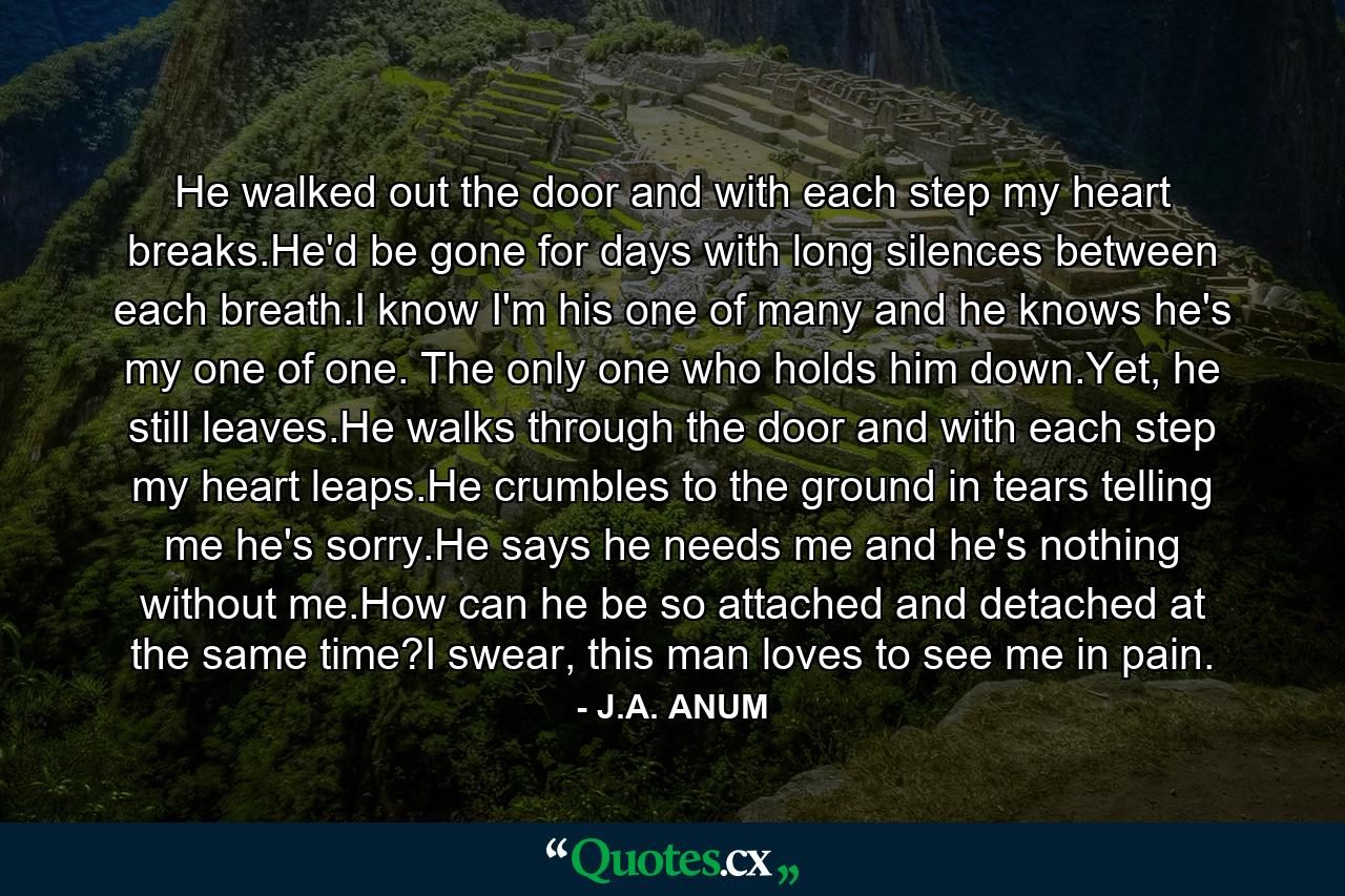 He walked out the door and with each step my heart breaks.He'd be gone for days with long silences between each breath.I know I'm his one of many and he knows he's my one of one. The only one who holds him down.Yet, he still leaves.He walks through the door and with each step my heart leaps.He crumbles to the ground in tears telling me he's sorry.He says he needs me and he's nothing without me.How can he be so attached and detached at the same time?I swear, this man loves to see me in pain. - Quote by J.A. ANUM