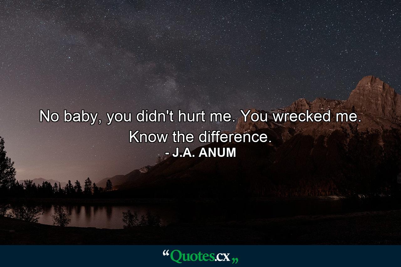 No baby, you didn't hurt me. You wrecked me. Know the difference. - Quote by J.A. ANUM