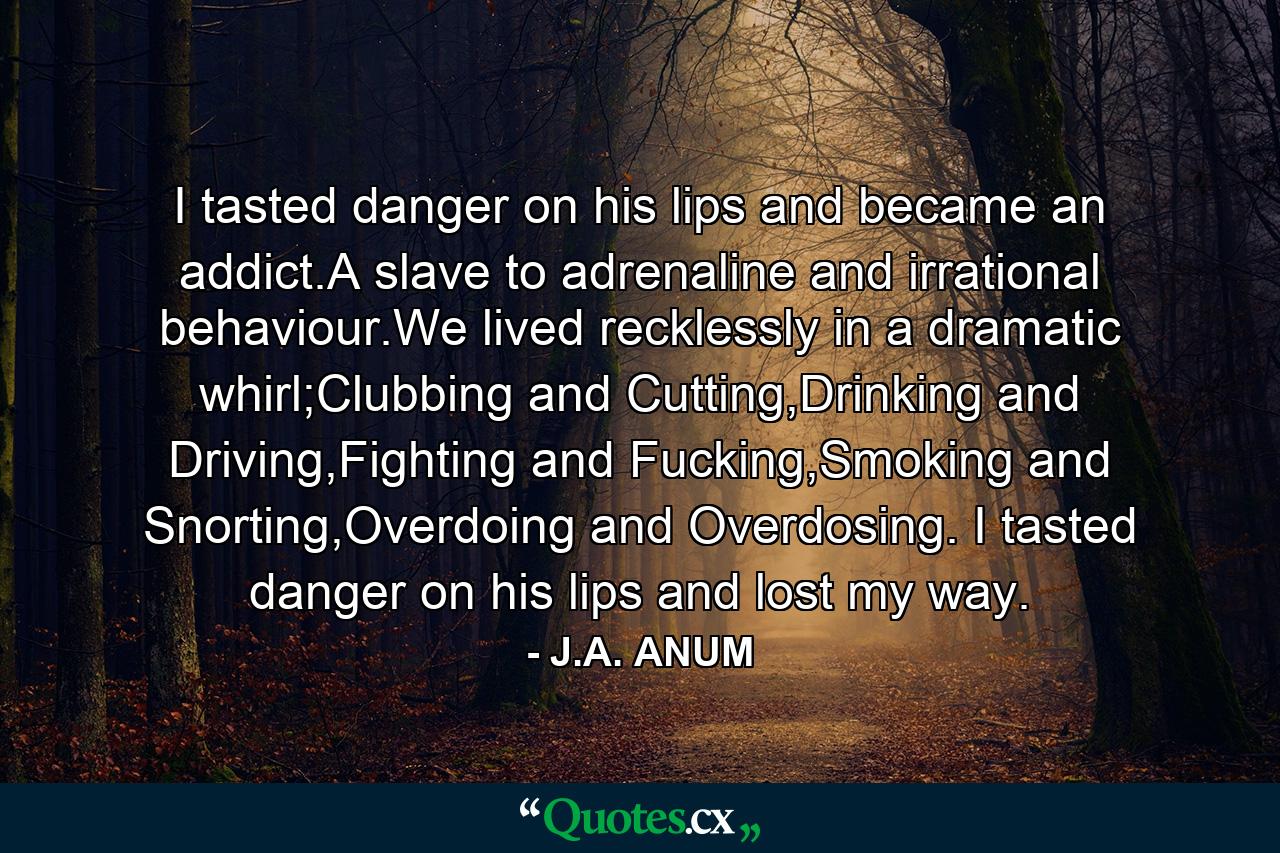 I tasted danger on his lips and became an addict.A slave to adrenaline and irrational behaviour.We lived recklessly in a dramatic whirl;Clubbing and Cutting,Drinking and Driving,Fighting and Fucking,Smoking and Snorting,Overdoing and Overdosing. I tasted danger on his lips and lost my way. - Quote by J.A. ANUM