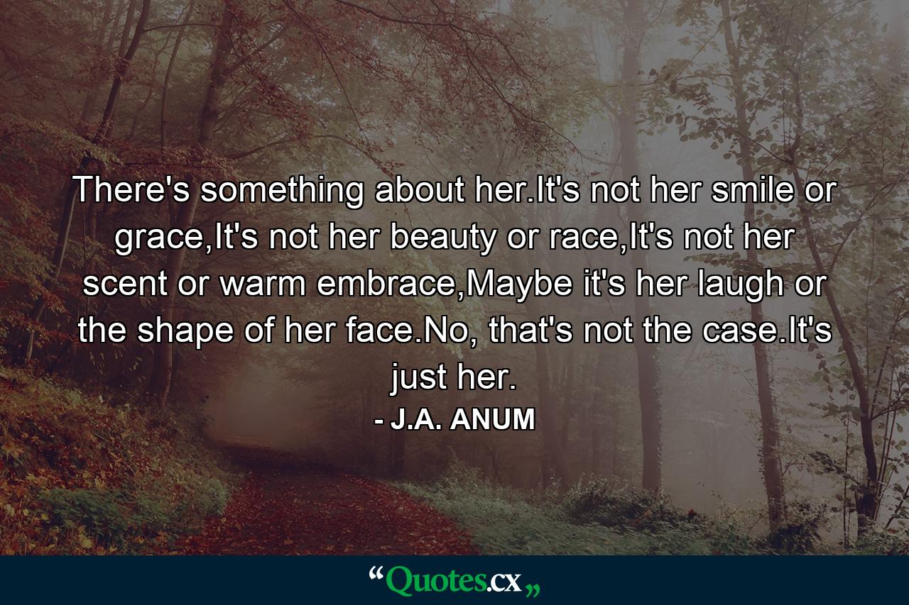 There's something about her.It's not her smile or grace,It's not her beauty or race,It's not her scent or warm embrace,Maybe it's her laugh or the shape of her face.No, that's not the case.It's just her. - Quote by J.A. ANUM