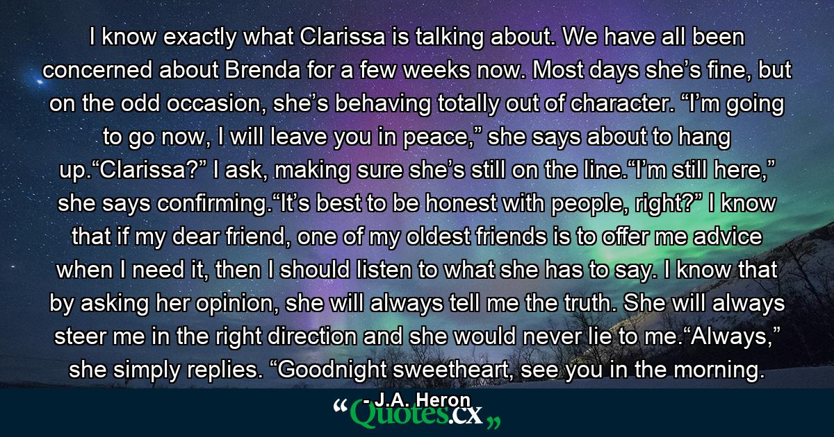 I know exactly what Clarissa is talking about. We have all been concerned about Brenda for a few weeks now. Most days she’s fine, but on the odd occasion, she’s behaving totally out of character. “I’m going to go now, I will leave you in peace,” she says about to hang up.“Clarissa?” I ask, making sure she’s still on the line.“I’m still here,” she says confirming.“It’s best to be honest with people, right?” I know that if my dear friend, one of my oldest friends is to offer me advice when I need it, then I should listen to what she has to say. I know that by asking her opinion, she will always tell me the truth. She will always steer me in the right direction and she would never lie to me.“Always,” she simply replies. “Goodnight sweetheart, see you in the morning. - Quote by J.A. Heron