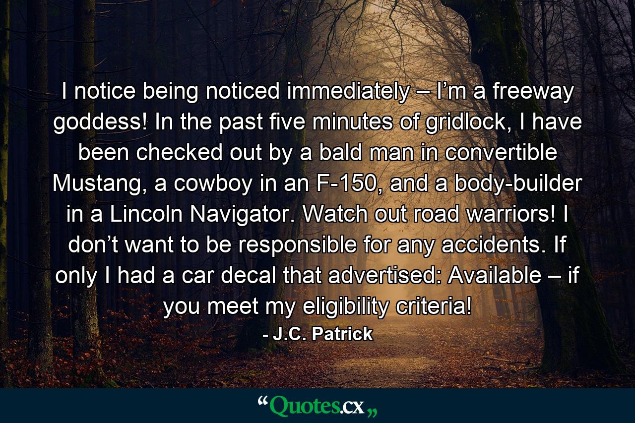 I notice being noticed immediately – I’m a freeway goddess! In the past five minutes of gridlock, I have been checked out by a bald man in convertible Mustang, a cowboy in an F-150, and a body-builder in a Lincoln Navigator. Watch out road warriors! I don’t want to be responsible for any accidents. If only I had a car decal that advertised: Available – if you meet my eligibility criteria! - Quote by J.C. Patrick