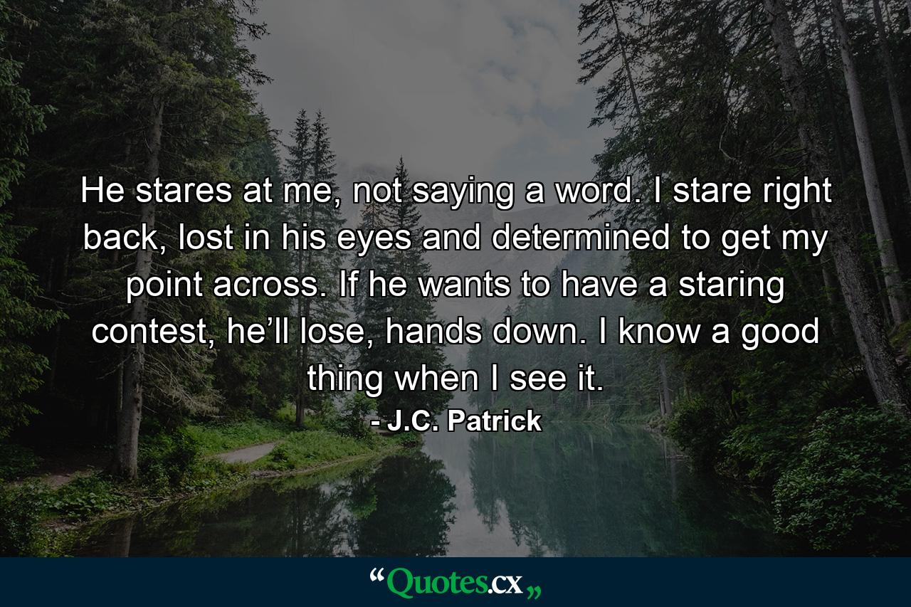 He stares at me, not saying a word. I stare right back, lost in his eyes and determined to get my point across. If he wants to have a staring contest, he’ll lose, hands down. I know a good thing when I see it. - Quote by J.C. Patrick