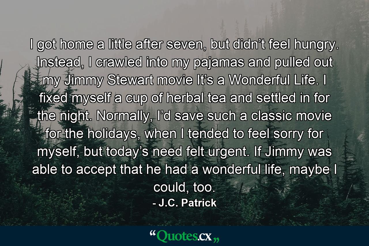 I got home a little after seven, but didn’t feel hungry. Instead, I crawled into my pajamas and pulled out my Jimmy Stewart movie It’s a Wonderful Life. I fixed myself a cup of herbal tea and settled in for the night. Normally, I’d save such a classic movie for the holidays, when I tended to feel sorry for myself, but today’s need felt urgent. If Jimmy was able to accept that he had a wonderful life, maybe I could, too. - Quote by J.C. Patrick