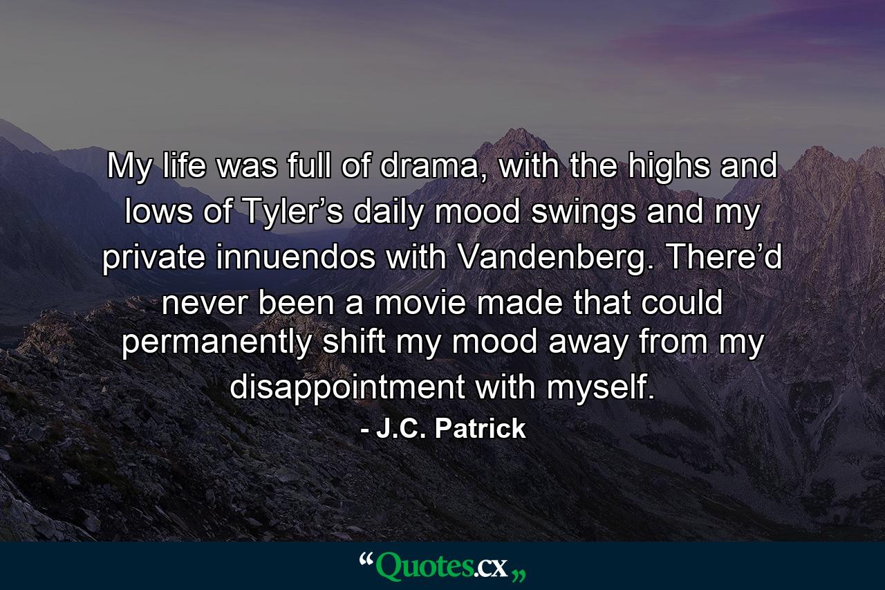 My life was full of drama, with the highs and lows of Tyler’s daily mood swings and my private innuendos with Vandenberg. There’d never been a movie made that could permanently shift my mood away from my disappointment with myself. - Quote by J.C. Patrick