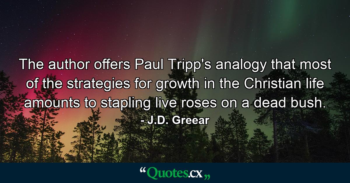 The author offers Paul Tripp's analogy that most of the strategies for growth in the Christian life amounts to stapling live roses on a dead bush. - Quote by J.D. Greear