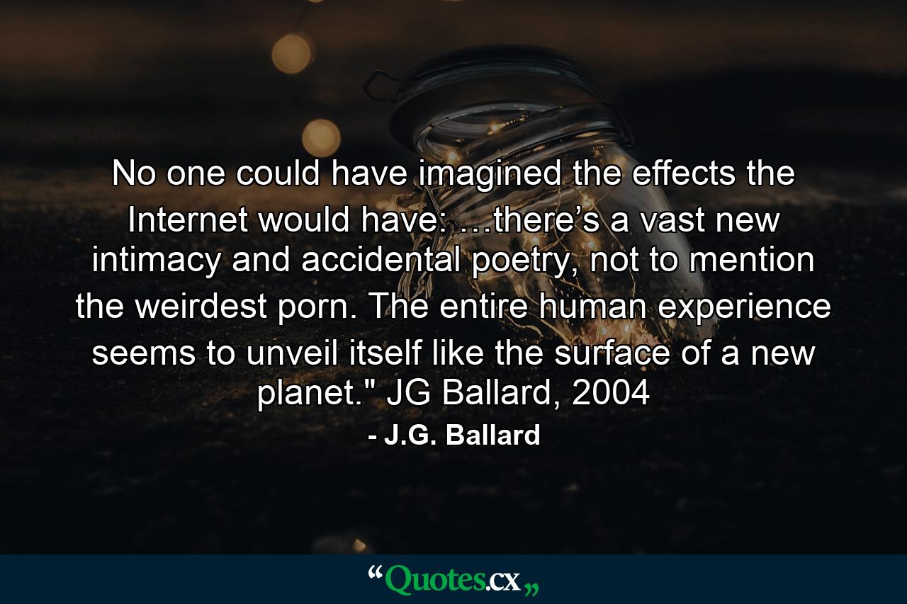 No one could have imagined the effects the Internet would have: …there’s a vast new intimacy and accidental poetry, not to mention the weirdest porn. The entire human experience seems to unveil itself like the surface of a new planet.