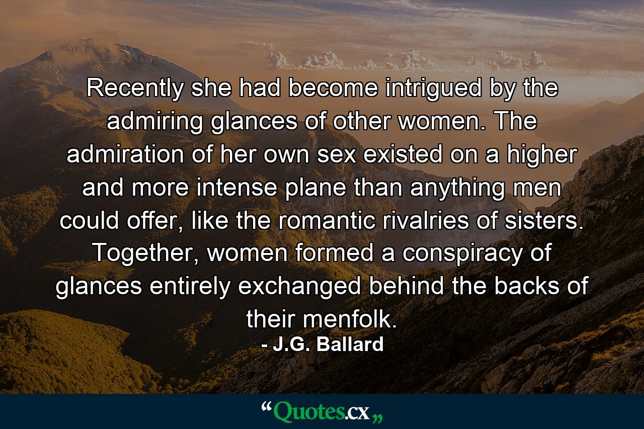 Recently she had become intrigued by the admiring glances of other women. The admiration of her own sex existed on a higher and more intense plane than anything men could offer, like the romantic rivalries of sisters. Together, women formed a conspiracy of glances entirely exchanged behind the backs of their menfolk. - Quote by J.G. Ballard