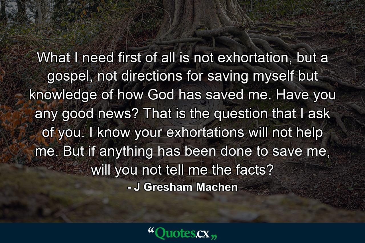 What I need first of all is not exhortation, but a gospel, not directions for saving myself but knowledge of how God has saved me. Have you any good news? That is the question that I ask of you. I know your exhortations will not help me. But if anything has been done to save me, will you not tell me the facts? - Quote by J Gresham Machen