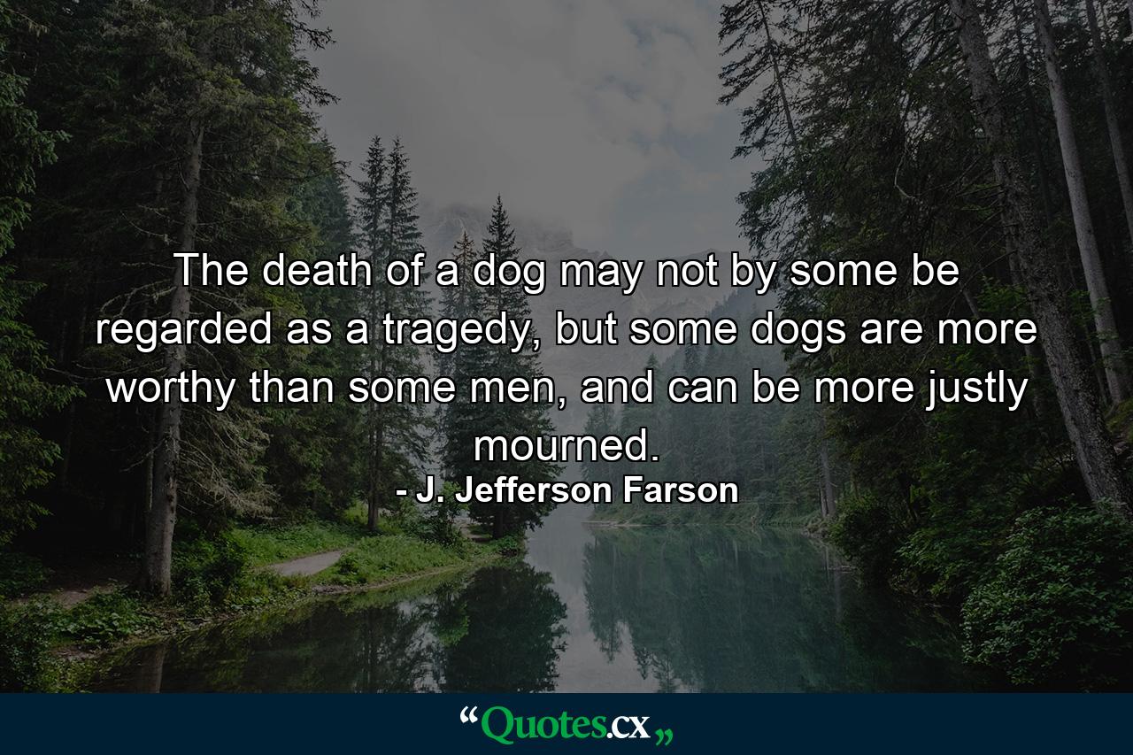 The death of a dog may not by some be regarded as a tragedy, but some dogs are more worthy than some men, and can be more justly mourned. - Quote by J. Jefferson Farson