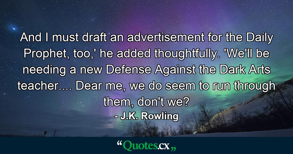 And I must draft an advertisement for the Daily Prophet, too,' he added thoughtfully. 'We'll be needing a new Defense Against the Dark Arts teacher.... Dear me, we do seem to run through them, don't we? - Quote by J.K. Rowling