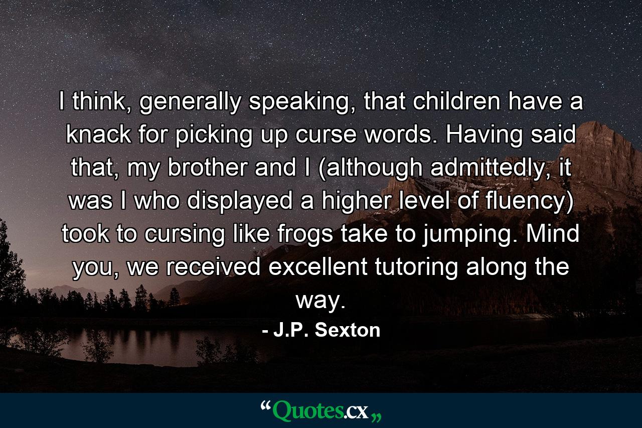 I think, generally speaking, that children have a knack for picking up curse words. Having said that, my brother and I (although admittedly, it was I who displayed a higher level of fluency) took to cursing like frogs take to jumping. Mind you, we received excellent tutoring along the way. - Quote by J.P. Sexton