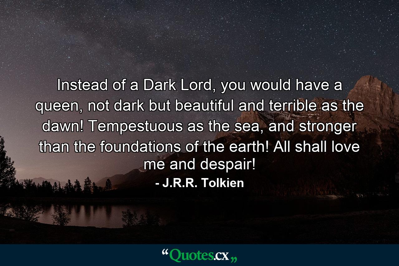 Instead of a Dark Lord, you would have a queen, not dark but beautiful and terrible as the dawn! Tempestuous as the sea, and stronger than the foundations of the earth! All shall love me and despair! - Quote by J.R.R. Tolkien