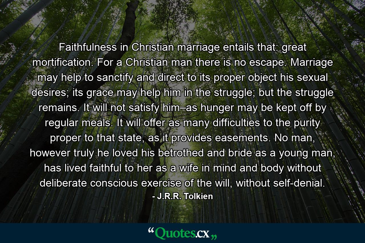 Faithfulness in Christian marriage entails that: great mortification. For a Christian man there is no escape. Marriage may help to sanctify and direct to its proper object his sexual desires; its grace may help him in the struggle; but the struggle remains. It will not satisfy him–as hunger may be kept off by regular meals. It will offer as many difficulties to the purity proper to that state, as it provides easements. No man, however truly he loved his betrothed and bride as a young man, has lived faithful to her as a wife in mind and body without deliberate conscious exercise of the will, without self-denial. - Quote by J.R.R. Tolkien