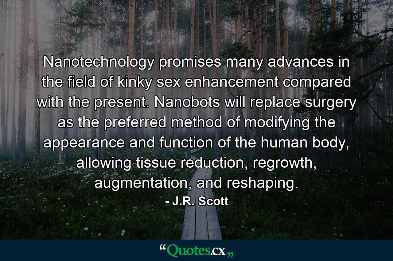 Nanotechnology promises many advances in the field of kinky sex enhancement compared with the present. Nanobots will replace surgery as the preferred method of modifying the appearance and function of the human body, allowing tissue reduction, regrowth, augmentation, and reshaping. - Quote by J.R. Scott