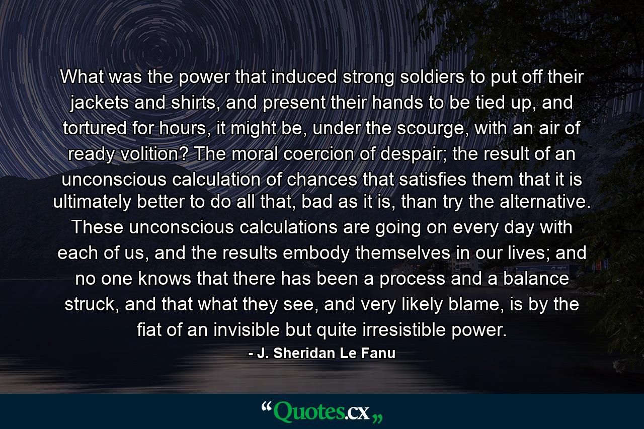 What was the power that induced strong soldiers to put off their jackets and shirts, and present their hands to be tied up, and tortured for hours, it might be, under the scourge, with an air of ready volition? The moral coercion of despair; the result of an unconscious calculation of chances that satisfies them that it is ultimately better to do all that, bad as it is, than try the alternative. These unconscious calculations are going on every day with each of us, and the results embody themselves in our lives; and no one knows that there has been a process and a balance struck, and that what they see, and very likely blame, is by the fiat of an invisible but quite irresistible power. - Quote by J. Sheridan Le Fanu