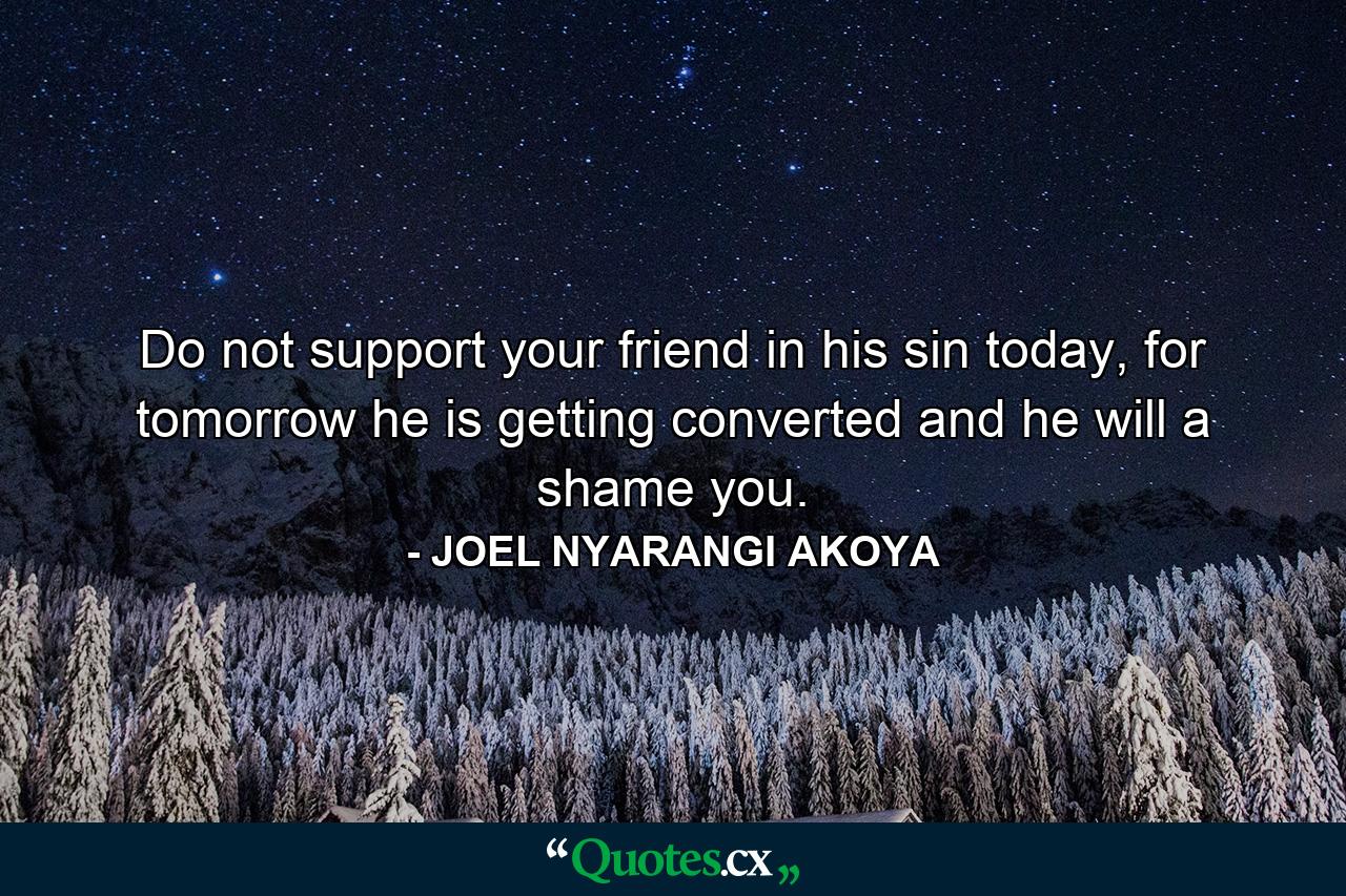 Do not support your friend in his sin today, for tomorrow he is getting converted and he will a shame you. - Quote by JOEL NYARANGI AKOYA