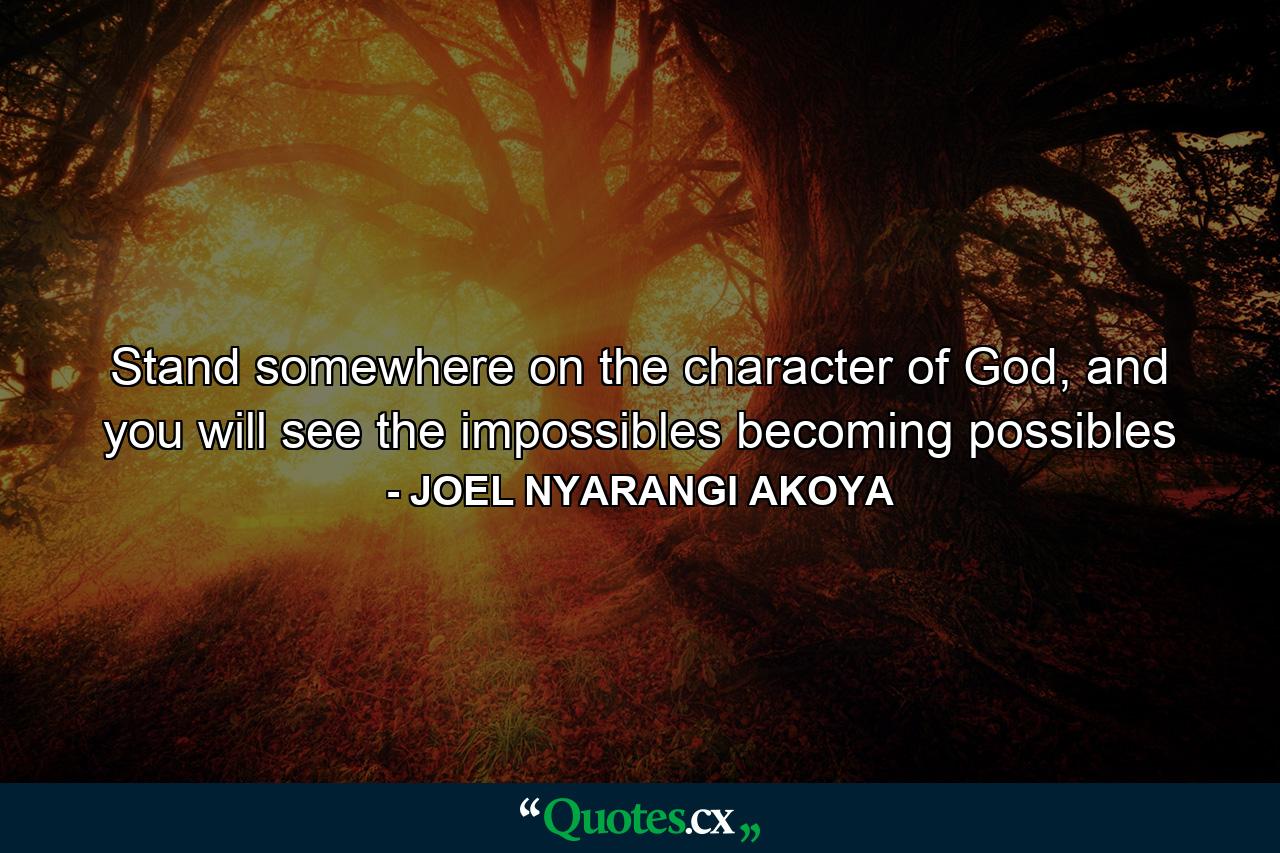 Stand somewhere on the character of God, and you will see the impossibles becoming possibles - Quote by JOEL NYARANGI AKOYA