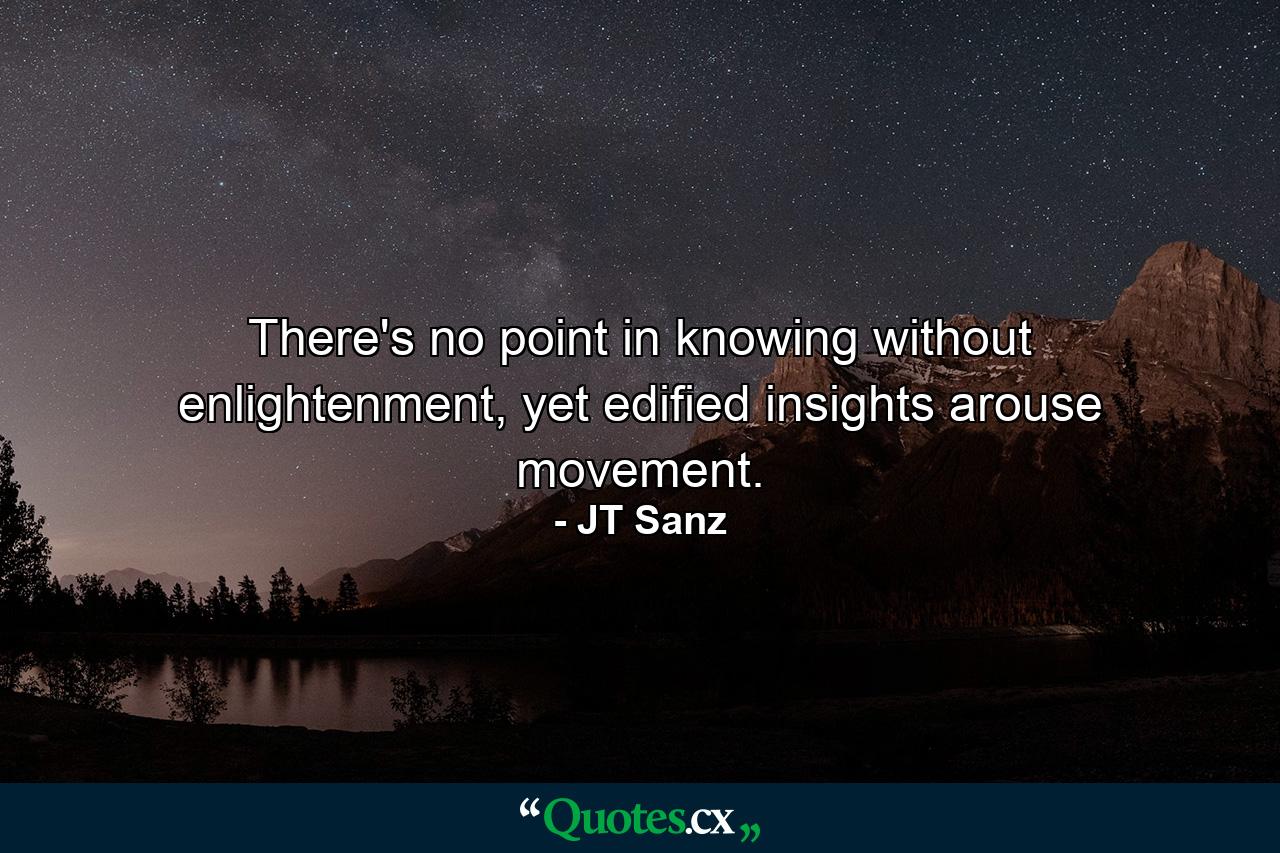 There's no point in knowing without enlightenment, yet edified insights arouse movement. - Quote by JT Sanz