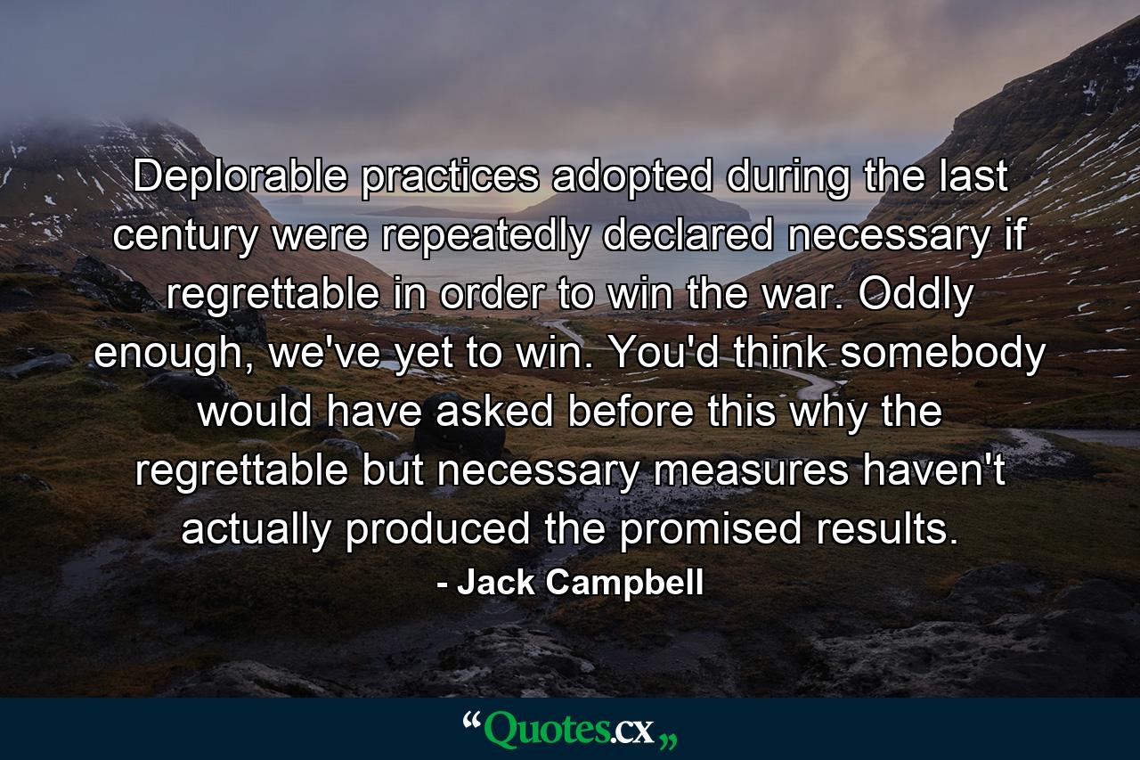 Deplorable practices adopted during the last century were repeatedly declared necessary if regrettable in order to win the war. Oddly enough, we've yet to win. You'd think somebody would have asked before this why the regrettable but necessary measures haven't actually produced the promised results. - Quote by Jack Campbell