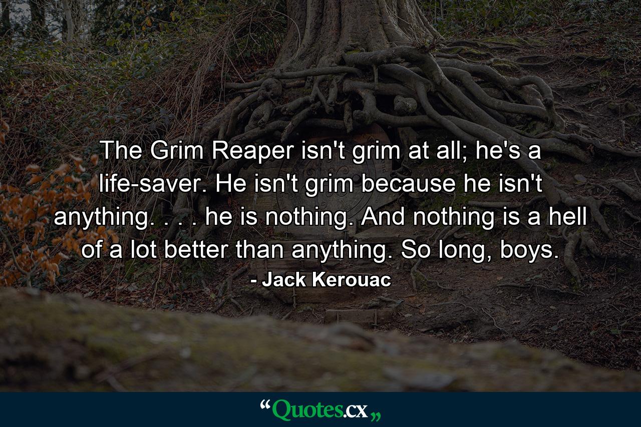 The Grim Reaper isn't grim at all; he's a life-saver. He isn't grim because he isn't anything. . . . he is nothing. And nothing is a hell of a lot better than anything. So long, boys. - Quote by Jack Kerouac