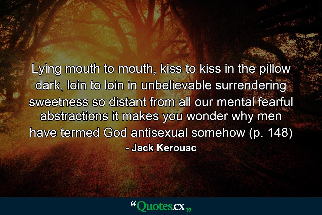 Lying mouth to mouth, kiss to kiss in the pillow dark, loin to loin in unbelievable surrendering sweetness so distant from all our mental fearful abstractions it makes you wonder why men have termed God antisexual somehow (p. 148) - Quote by Jack Kerouac