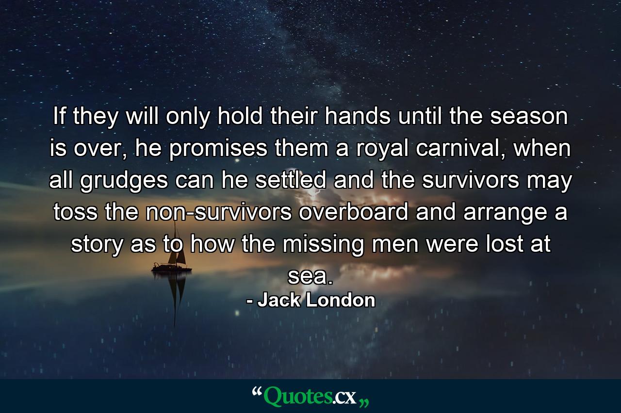 If they will only hold their hands until the season is over, he promises them a royal carnival, when all grudges can he settled and the survivors may toss the non-survivors overboard and arrange a story as to how the missing men were lost at sea. - Quote by Jack London