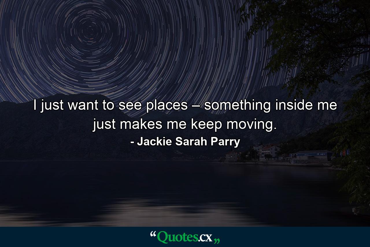 I just want to see places – something inside me just makes me keep moving. - Quote by Jackie Sarah Parry