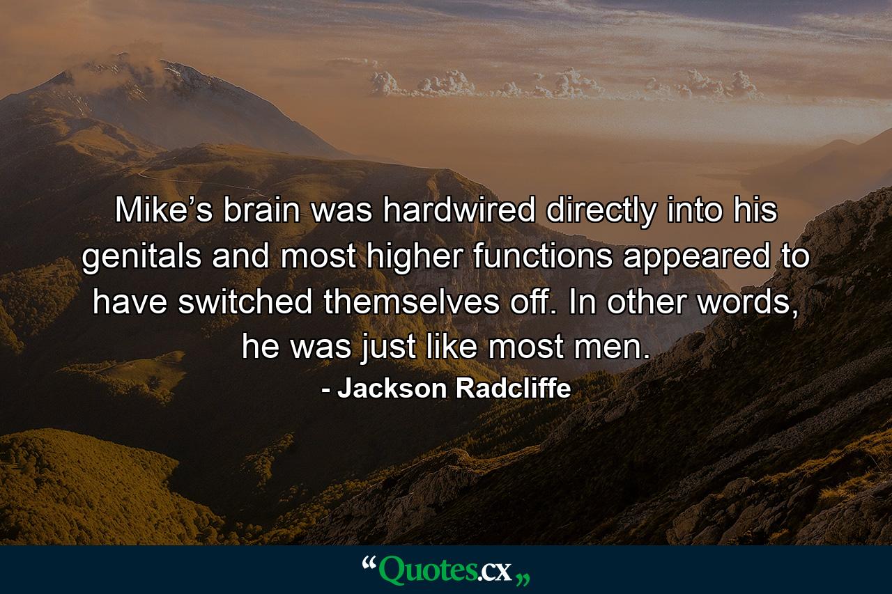 Mike’s brain was hardwired directly into his genitals and most higher functions appeared to have switched themselves off. In other words, he was just like most men. - Quote by Jackson Radcliffe