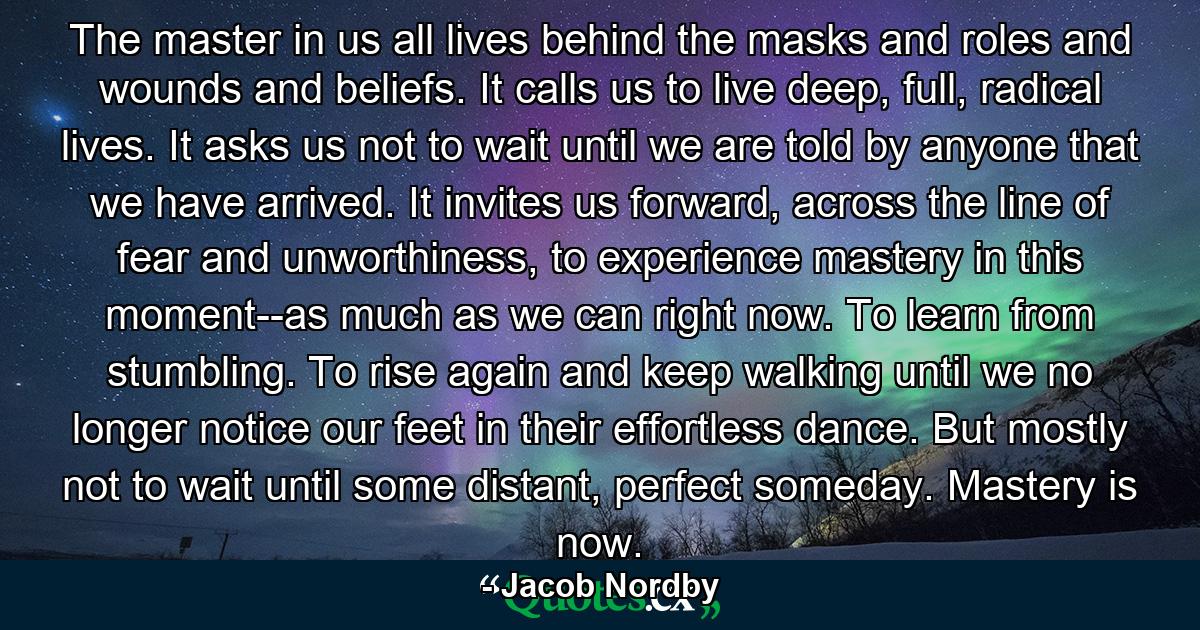 The master in us all lives behind the masks and roles and wounds and beliefs. It calls us to live deep, full, radical lives. It asks us not to wait until we are told by anyone that we have arrived. It invites us forward, across the line of fear and unworthiness, to experience mastery in this moment--as much as we can right now. To learn from stumbling. To rise again and keep walking until we no longer notice our feet in their effortless dance. But mostly not to wait until some distant, perfect someday. Mastery is now. - Quote by Jacob Nordby