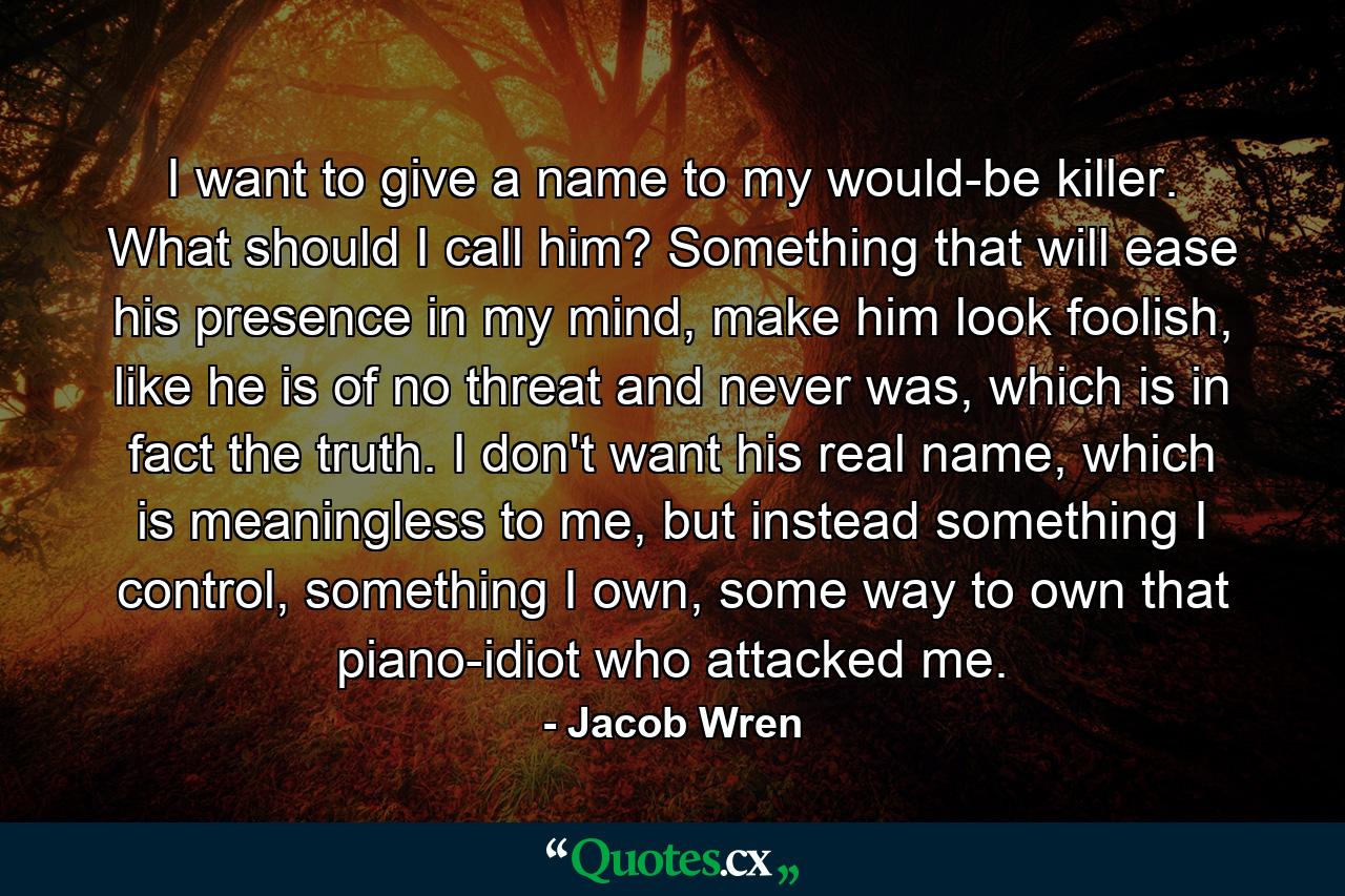 I want to give a name to my would-be killer. What should I call him? Something that will ease his presence in my mind, make him look foolish, like he is of no threat and never was, which is in fact the truth. I don't want his real name, which is meaningless to me, but instead something I control, something I own, some way to own that piano-idiot who attacked me. - Quote by Jacob Wren