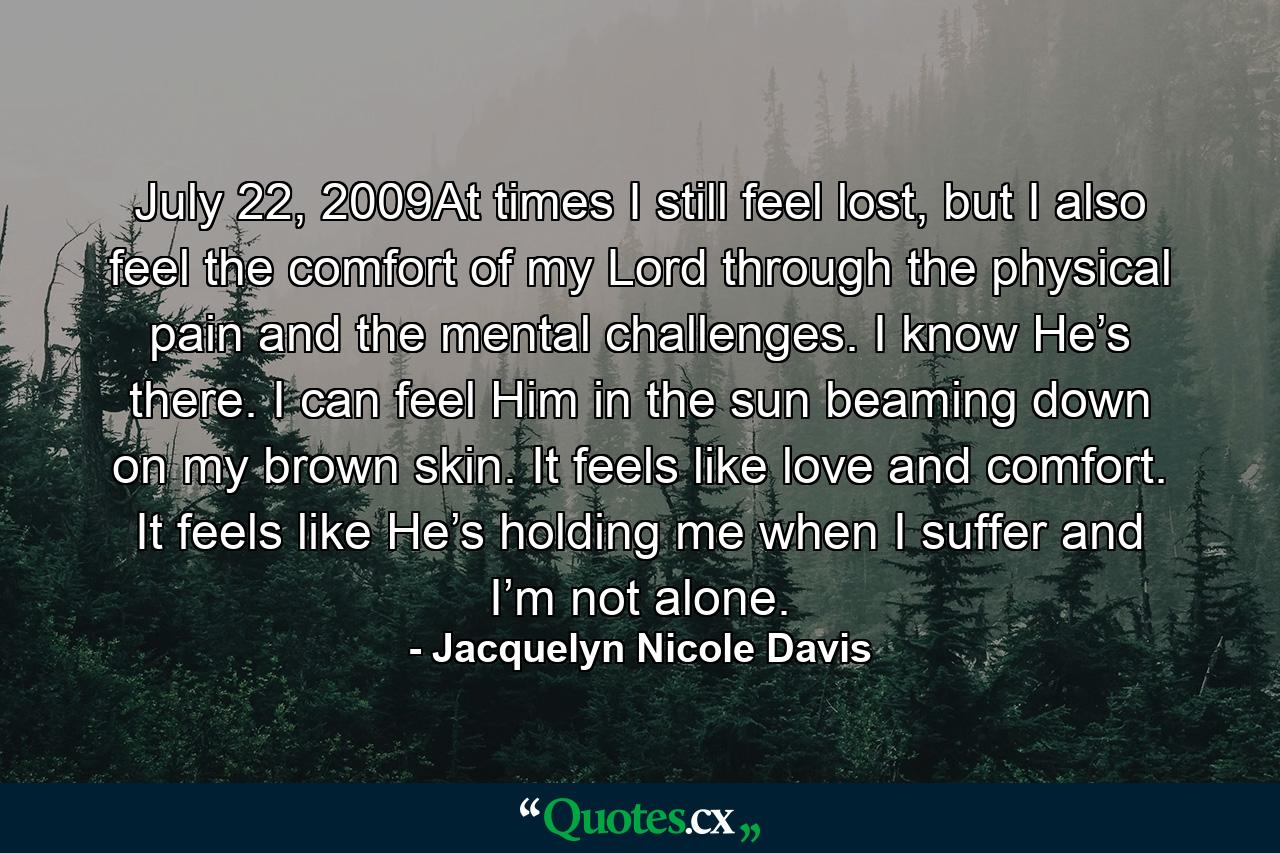 July 22, 2009At times I still feel lost, but I also feel the comfort of my Lord through the physical pain and the mental challenges. I know He’s there. I can feel Him in the sun beaming down on my brown skin. It feels like love and comfort. It feels like He’s holding me when I suffer and I’m not alone. - Quote by Jacquelyn Nicole Davis