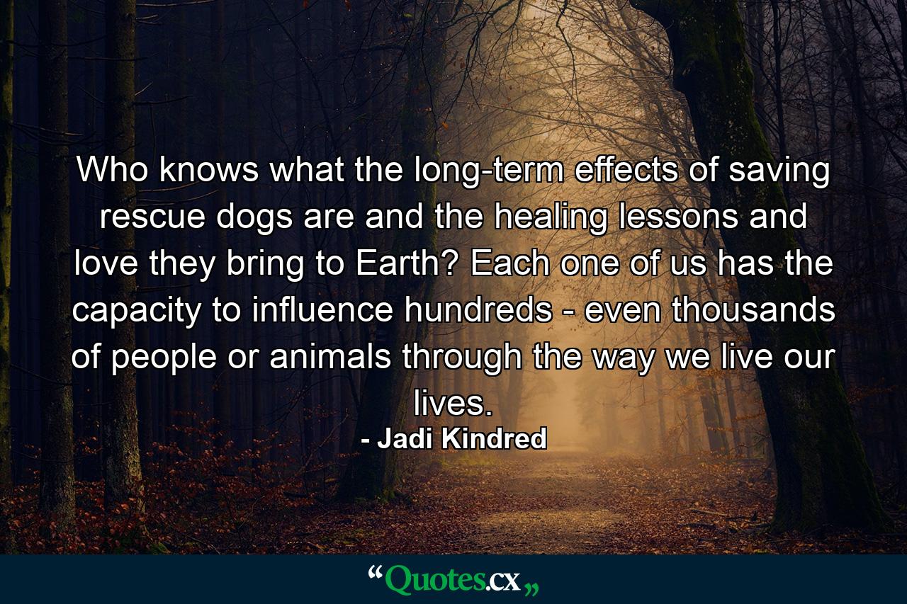 Who knows what the long-term effects of saving rescue dogs are and the healing lessons and love they bring to Earth? Each one of us has the capacity to influence hundreds - even thousands of people or animals through the way we live our lives. - Quote by Jadi Kindred