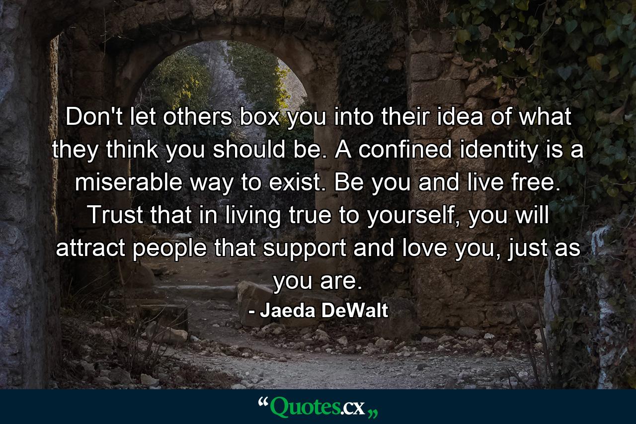 Don't let others box you into their idea of what they think you should be. A confined identity is a miserable way to exist. Be you and live free. Trust that in living true to yourself, you will attract people that support and love you, just as you are. - Quote by Jaeda DeWalt