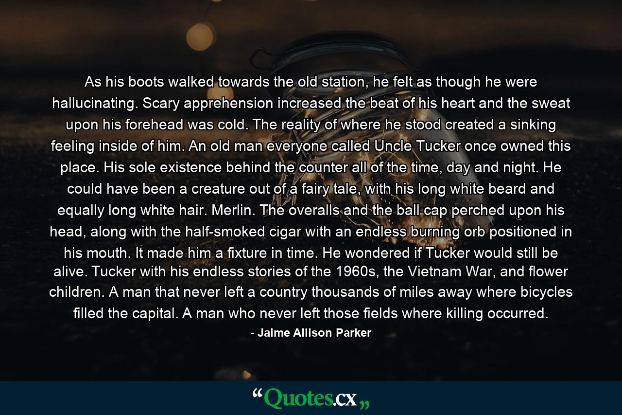 As his boots walked towards the old station, he felt as though he were hallucinating. Scary apprehension increased the beat of his heart and the sweat upon his forehead was cold. The reality of where he stood created a sinking feeling inside of him.  An old man everyone called Uncle Tucker once owned this place. His sole existence behind the counter all of the time, day and night. He could have been a creature out of a fairy tale, with his long white beard and equally long white hair. Merlin. The overalls and the ball cap perched upon his head, along with the half-smoked cigar with an endless burning orb positioned in his mouth. It made him a fixture in time. He wondered if Tucker would still be alive. Tucker with his endless stories of the 1960s, the Vietnam War, and flower children. A man that never left a country thousands of miles away where bicycles filled the capital. A man who never left those fields where killing occurred. - Quote by Jaime Allison Parker