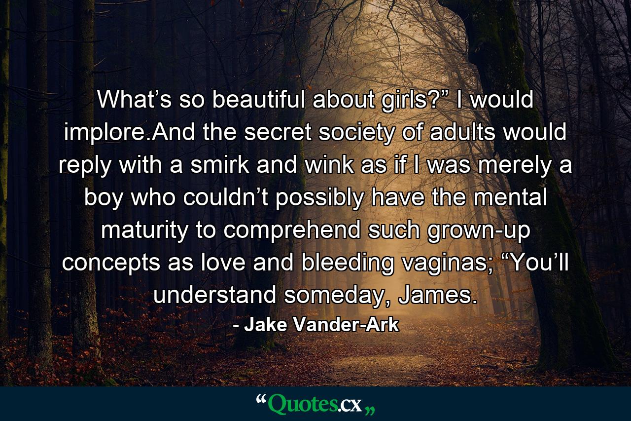 What’s so beautiful about girls?” I would implore.And the secret society of adults would reply with a smirk and wink as if I was merely a boy who couldn’t possibly have the mental maturity to comprehend such grown-up concepts as love and bleeding vaginas; “You’ll understand someday, James. - Quote by Jake Vander-Ark