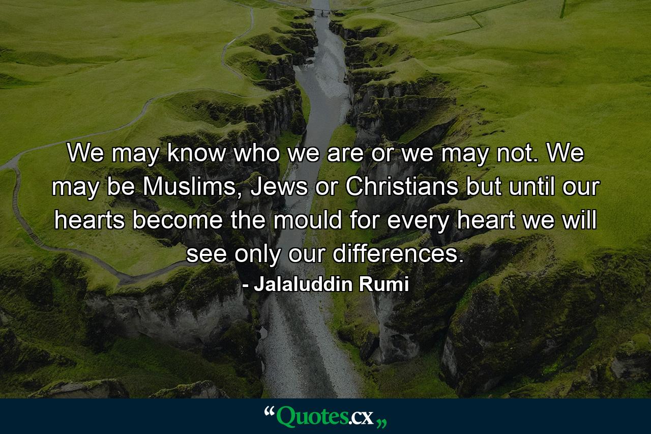 We may know who we are or we may not. We may be Muslims, Jews or Christians but until our hearts become the mould for every heart we will see only our differences. - Quote by Jalaluddin Rumi