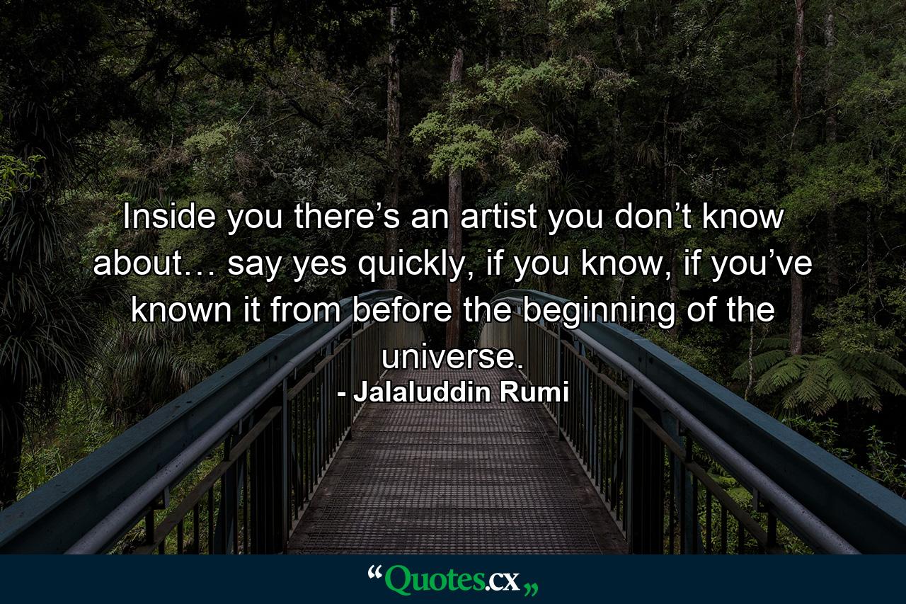 Inside you there’s an artist you don’t know about… say yes quickly, if you know, if you’ve known it from before the beginning of the universe. - Quote by Jalaluddin Rumi