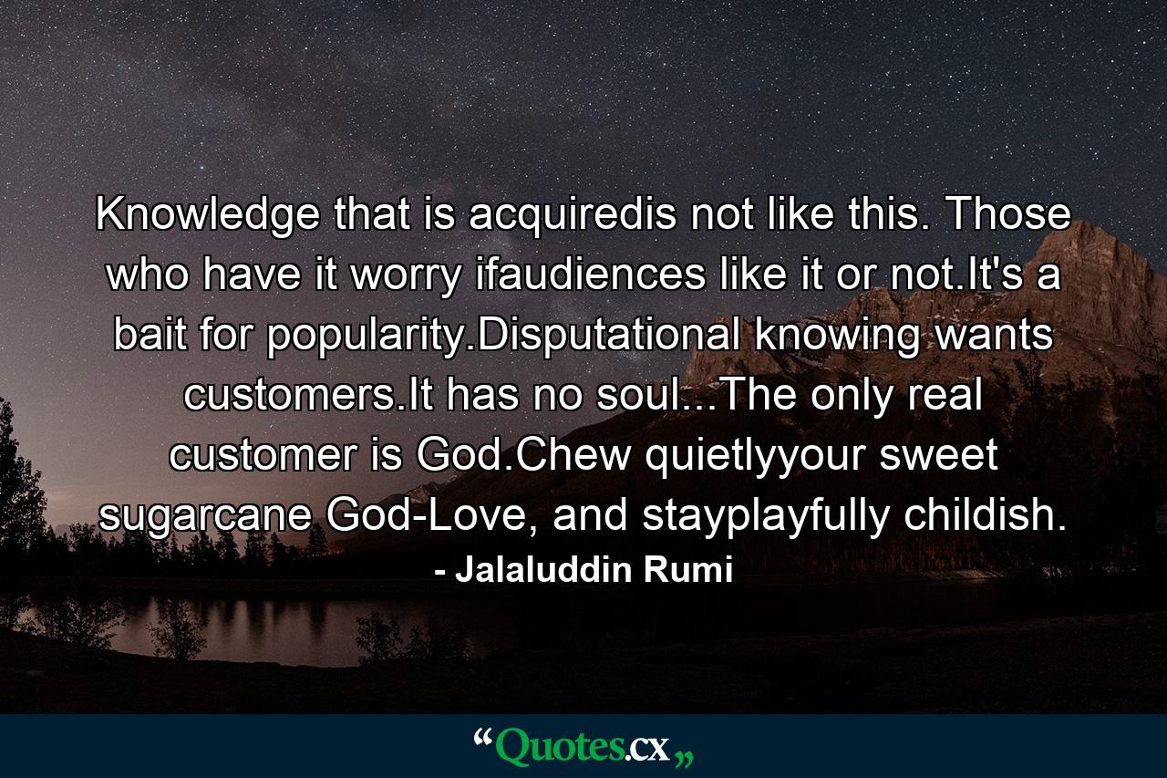 Knowledge that is acquiredis not like this. Those who have it worry ifaudiences like it or not.It's a bait for popularity.Disputational knowing wants customers.It has no soul...The only real customer is God.Chew quietlyyour sweet sugarcane God-Love, and stayplayfully childish. - Quote by Jalaluddin Rumi