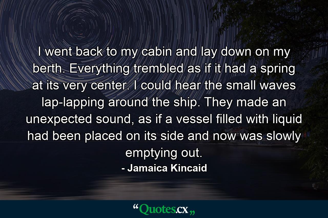 I went back to my cabin and lay down on my berth. Everything trembled as if it had a spring at its very center. I could hear the small waves lap-lapping around the ship. They made an unexpected sound, as if a vessel filled with liquid had been placed on its side and now was slowly emptying out. - Quote by Jamaica Kincaid