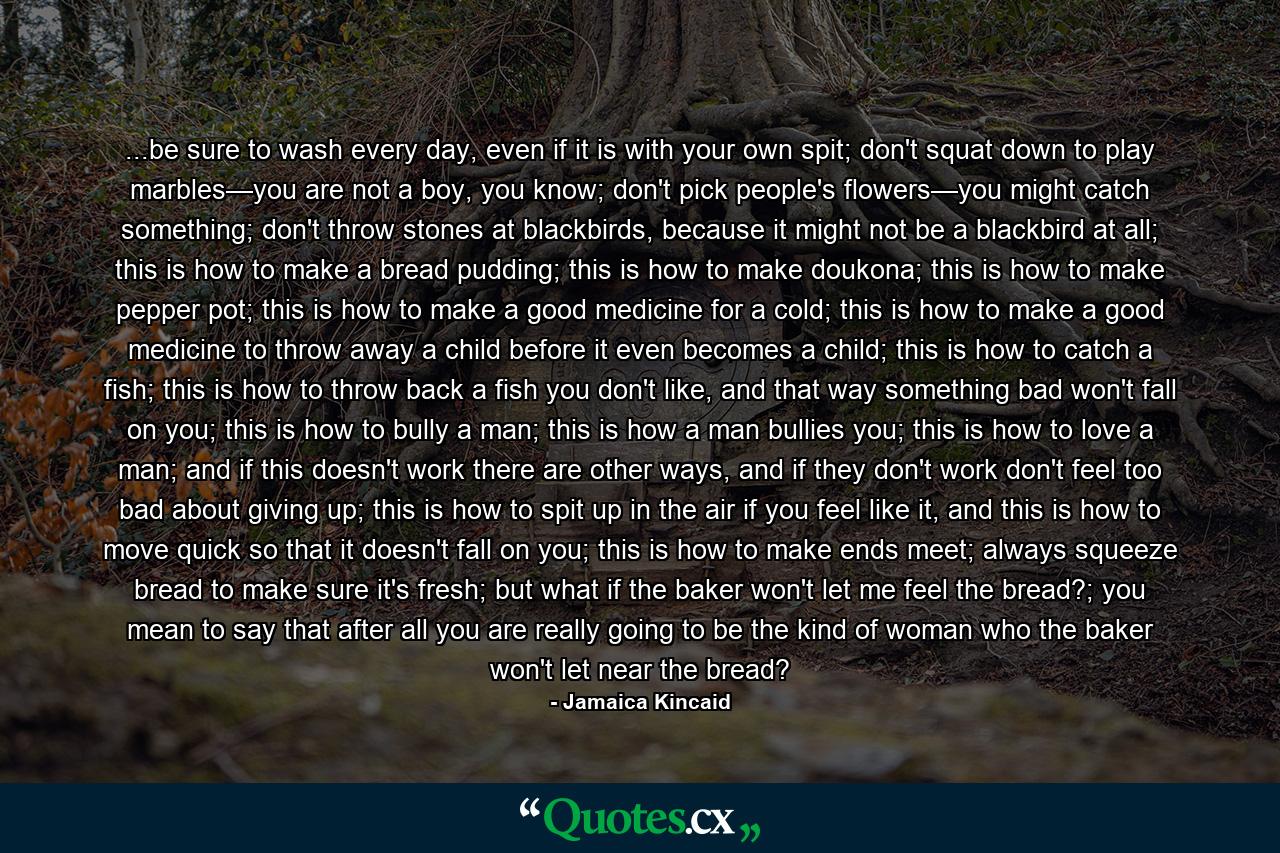 ...be sure to wash every day, even if it is with your own spit; don't squat down to play marbles—you are not a boy, you know; don't pick people's flowers—you might catch something; don't throw stones at blackbirds, because it might not be a blackbird at all; this is how to make a bread pudding; this is how to make doukona; this is how to make pepper pot; this is how to make a good medicine for a cold; this is how to make a good medicine to throw away a child before it even becomes a child; this is how to catch a fish; this is how to throw back a fish you don't like, and that way something bad won't fall on you; this is how to bully a man; this is how a man bullies you; this is how to love a man; and if this doesn't work there are other ways, and if they don't work don't feel too bad about giving up; this is how to spit up in the air if you feel like it, and this is how to move quick so that it doesn't fall on you; this is how to make ends meet; always squeeze bread to make sure it's fresh; but what if the baker won't let me feel the bread?; you mean to say that after all you are really going to be the kind of woman who the baker won't let near the bread? - Quote by Jamaica Kincaid