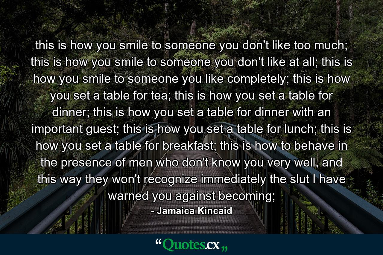 this is how you smile to someone you don't like too much; this is how you smile to someone you don't like at all; this is how you smile to someone you like completely; this is how you set a table for tea; this is how you set a table for dinner; this is how you set a table for dinner with an important guest; this is how you set a table for lunch; this is how you set a table for breakfast; this is how to behave in the presence of men who don't know you very well, and this way they won't recognize immediately the slut I have warned you against becoming; - Quote by Jamaica Kincaid