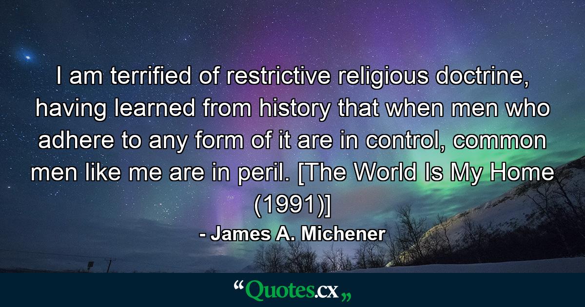 I am terrified of restrictive religious doctrine, having learned from history that when men who adhere to any form of it are in control, common men like me are in peril. [The World Is My Home (1991)] - Quote by James A. Michener