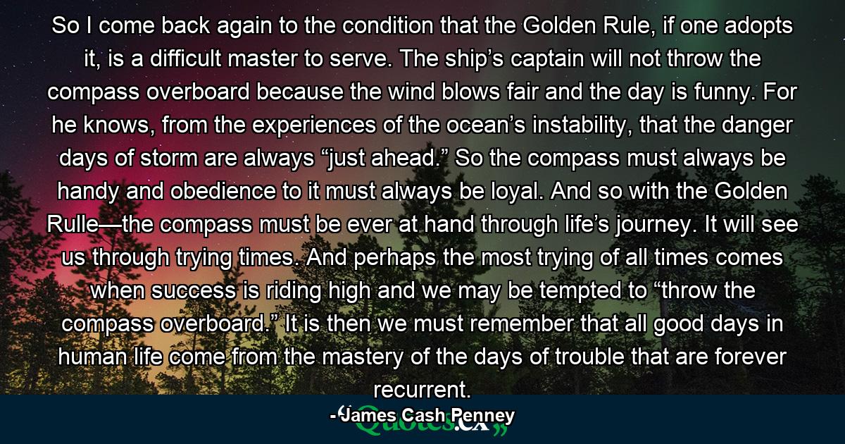 So I come back again to the condition that the Golden Rule, if one adopts it, is a difficult master to serve. The ship’s captain will not throw the compass overboard because the wind blows fair and the day is funny. For he knows, from the experiences of the ocean’s instability, that the danger days of storm are always “just ahead.” So the compass must always be handy and obedience to it must always be loyal. And so with the Golden Rulle—the compass must be ever at hand through life’s journey. It will see us through trying times. And perhaps the most trying of all times comes when success is riding high and we may be tempted to “throw the compass overboard.” It is then we must remember that all good days in human life come from the mastery of the days of trouble that are forever recurrent. - Quote by James Cash Penney