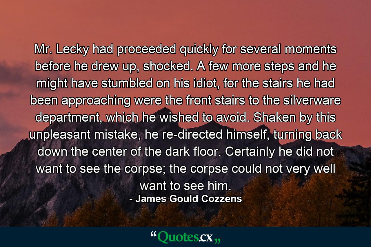 Mr. Lecky had proceeded quickly for several moments before he drew up, shocked. A few more steps and he might have stumbled on his idiot, for the stairs he had been approaching were the front stairs to the silverware department, which he wished to avoid. Shaken by this unpleasant mistake, he re-directed himself, turning back down the center of the dark floor. Certainly he did not want to see the corpse; the corpse could not very well want to see him. - Quote by James Gould Cozzens