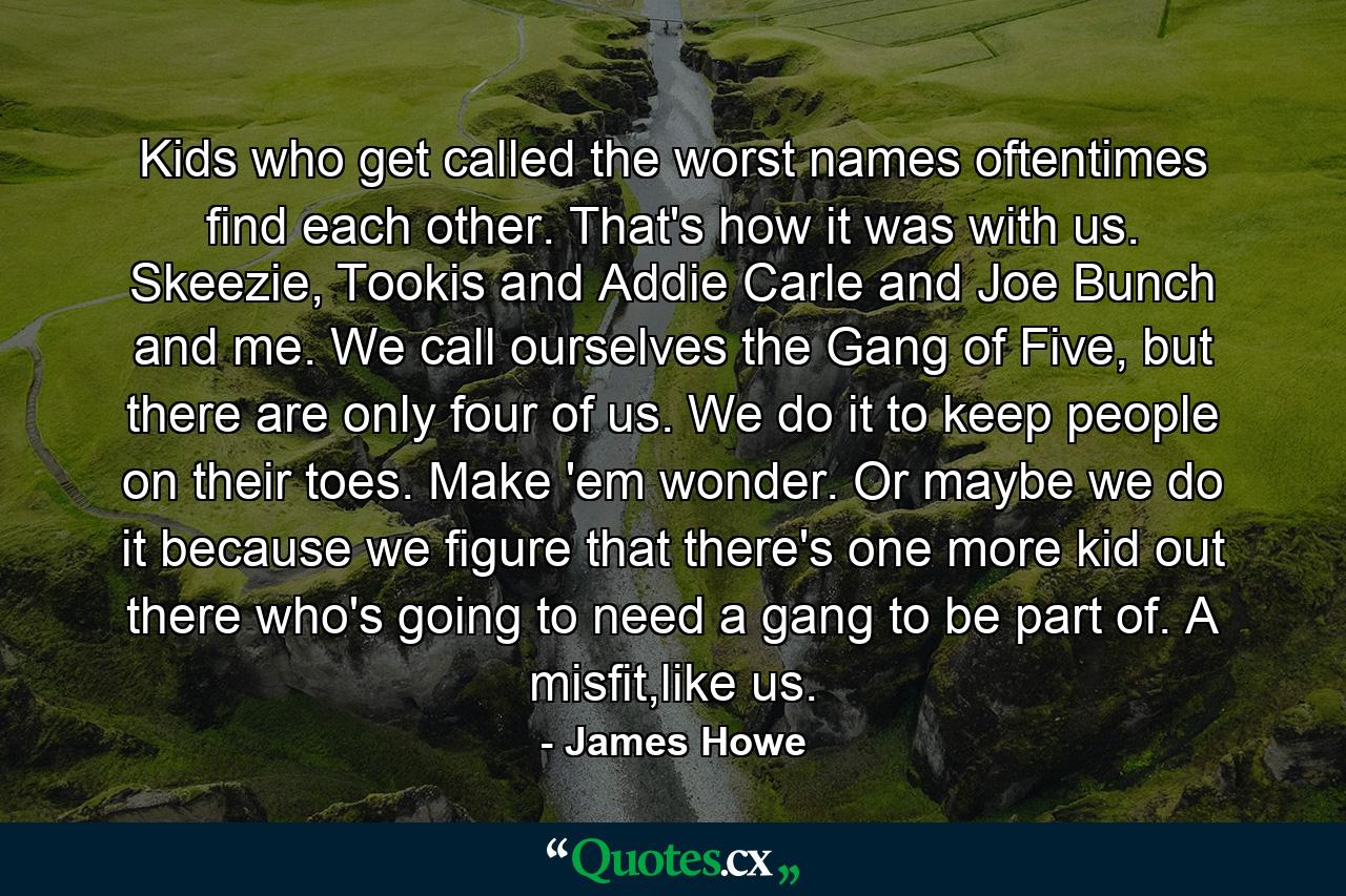 Kids who get called the worst names oftentimes find each other. That's how it was with us. Skeezie, Tookis and Addie Carle and Joe Bunch and me. We call ourselves the Gang of Five, but there are only four of us. We do it to keep people on their toes. Make 'em wonder. Or maybe we do it because we figure that there's one more kid out there who's going to need a gang to be part of. A misfit,like us. - Quote by James Howe