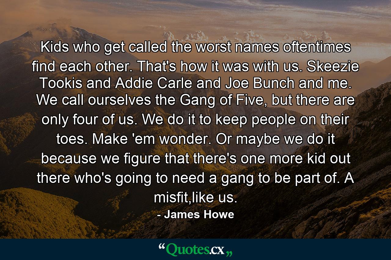 Kids who get called the worst names oftentimes find each other. That's how it was with us. Skeezie Tookis and Addie Carle and Joe Bunch and me. We call ourselves the Gang of Five, but there are only four of us. We do it to keep people on their toes. Make 'em wonder. Or maybe we do it because we figure that there's one more kid out there who's going to need a gang to be part of. A misfit,like us. - Quote by James Howe